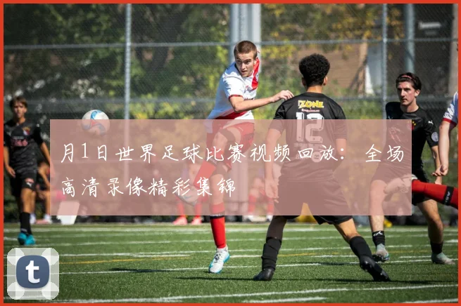 月1日世界足球比赛视频回放:全场高清录像精彩集锦