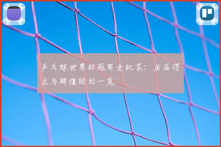 乒乓球世界杯冠军全纪录:历届得主与辉煌时刻一览