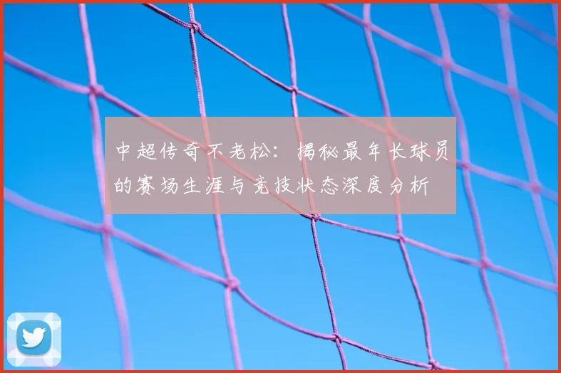 中超传奇不老松：揭秘最年长球员的赛场生涯与竞技状态深度分析