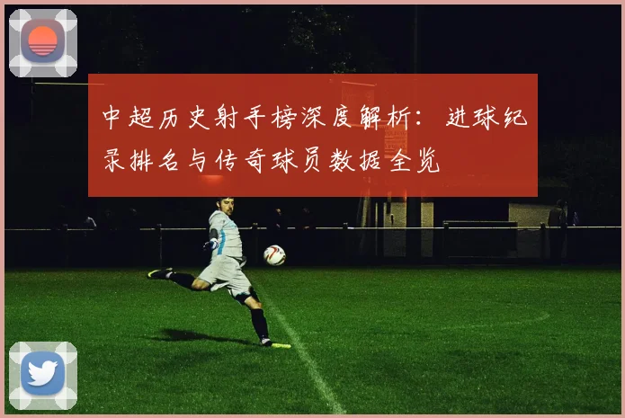 中超历史射手榜深度解析:进球纪录排名与传奇球员数据全览