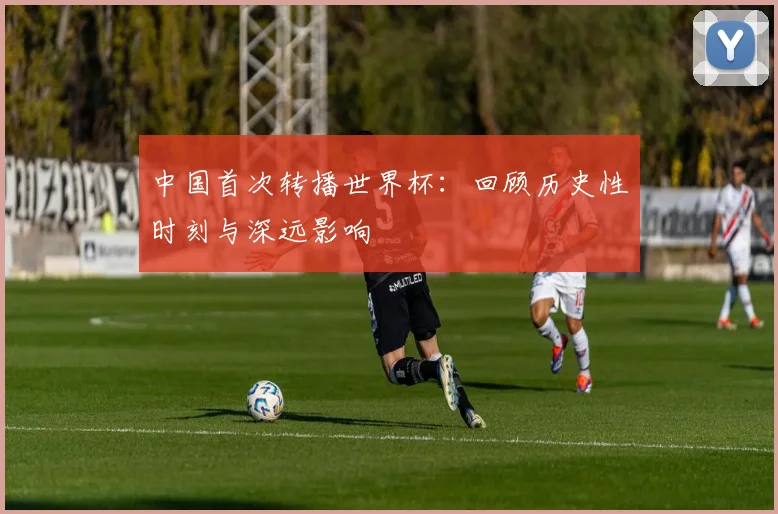 中国首次转播世界杯：回顾历史性时刻与深远影响