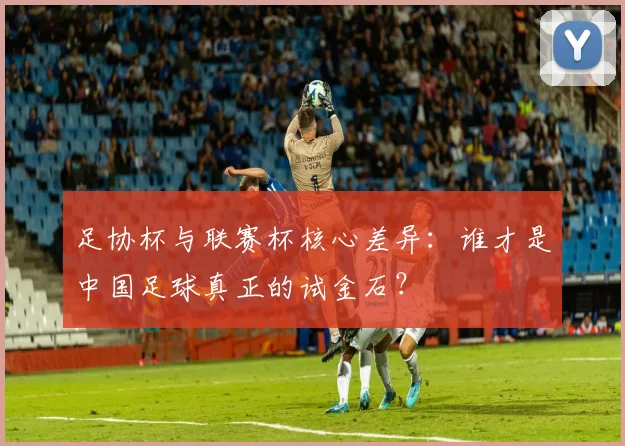 足协杯与联赛杯核心差异：谁才是中国足球真正的试金石？