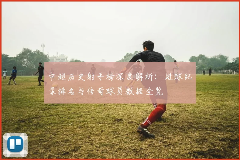 中超历史射手榜深度解析:进球纪录排名与传奇球员数据全览