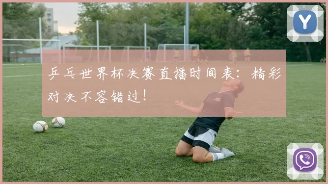 乒乓世界杯决赛直播时间表：精彩对决不容错过！