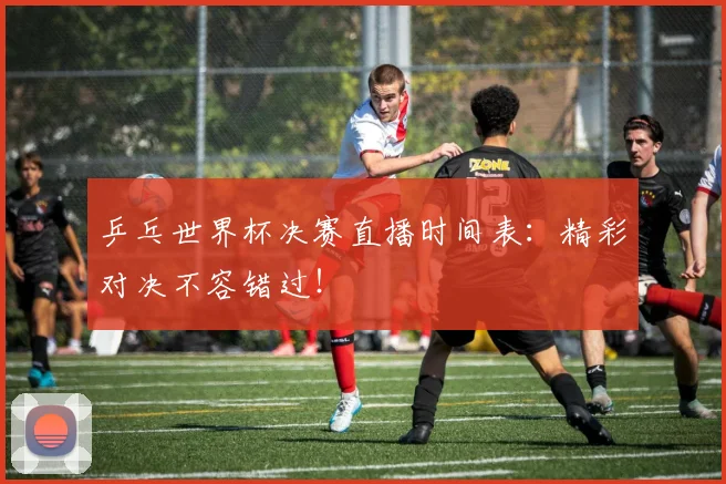 乒乓世界杯决赛直播时间表：精彩对决不容错过！